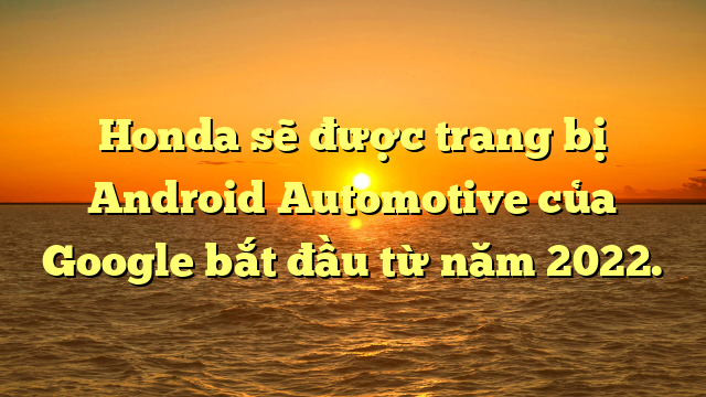 Honda sẽ được trang bị Android Automotive của Google bắt đầu từ năm 2022.