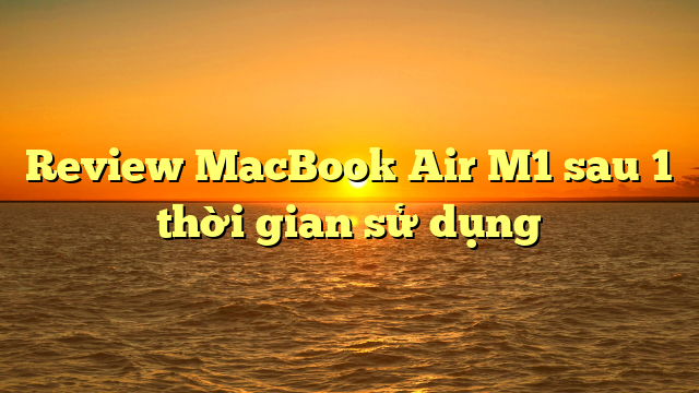 Review MacBook Air M1 sau 1 thời gian sử dụng