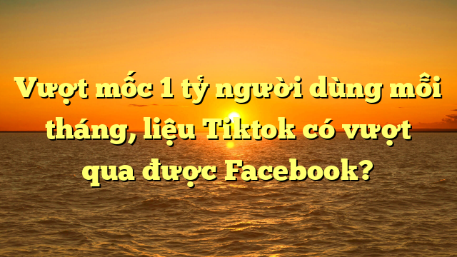 Vượt mốc 1 tỷ người dùng mỗi tháng, liệu Tiktok có vượt qua được Facebook?