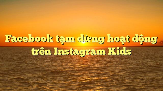 Facebook tạm dừng hoạt động trên Instagram Kids