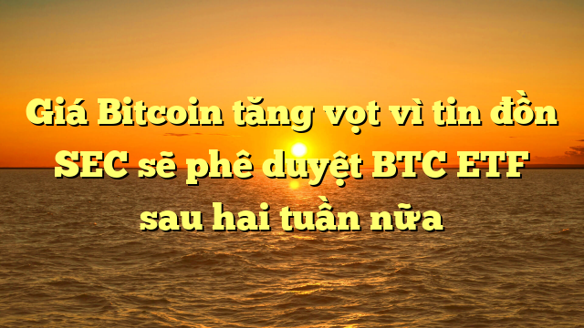 Giá Bitcoin tăng vọt vì tin đồn SEC sẽ phê duyệt BTC ETF sau hai tuần nữa