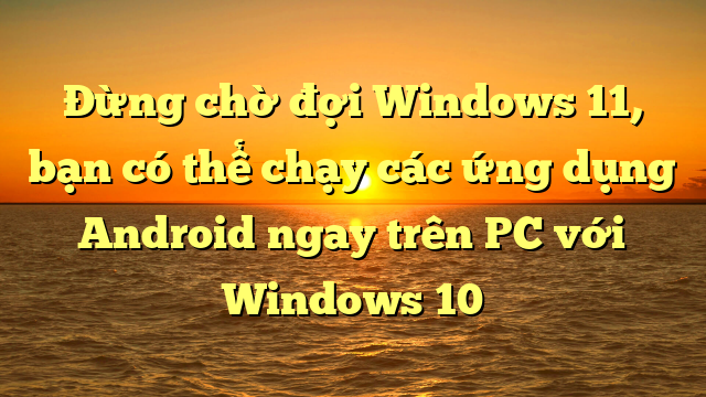 Đừng chờ đợi Windows 11, bạn có thể chạy các ứng dụng Android ngay trên PC với Windows 10