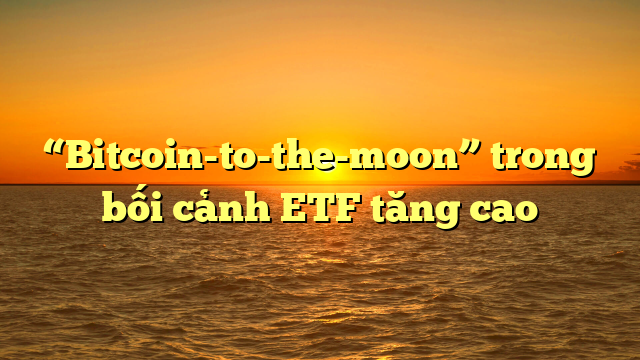 “Bitcoin-to-the-moon” trong bối cảnh ETF tăng cao