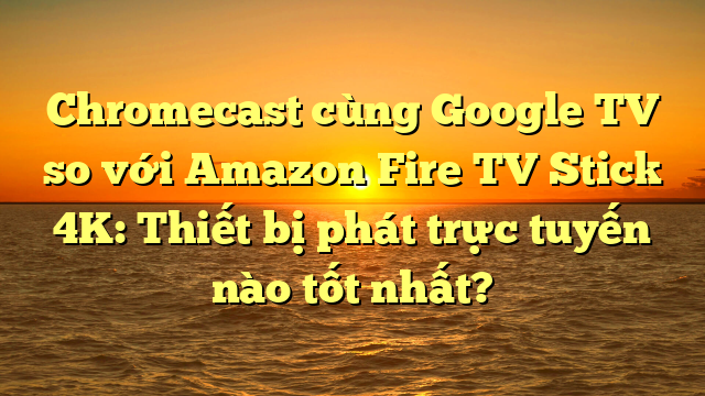 Chromecast cùng Google TV so với Amazon Fire TV Stick 4K: Thiết bị phát trực tuyến nào tốt nhất?