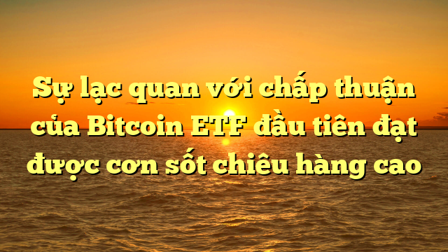 Sự lạc quan với chấp thuận của Bitcoin ETF đầu tiên đạt được cơn sốt chiêu hàng cao