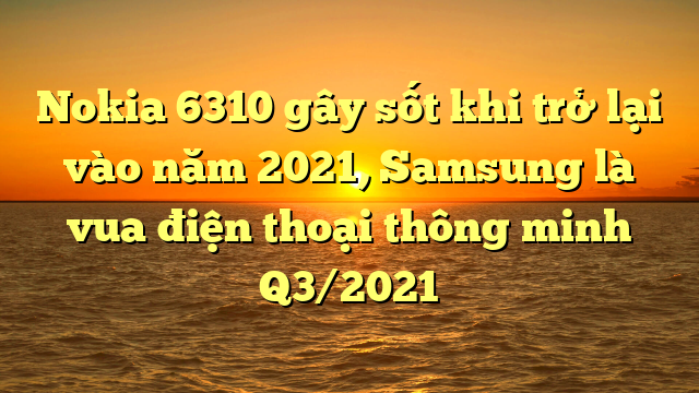 Nokia 6310 gây sốt khi trở lại vào năm 2021, Samsung là vua điện thoại thông minh Q3/2021