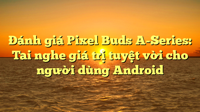 Đánh giá Pixel Buds A-Series: Tai nghe giá trị tuyệt vời cho người dùng Android